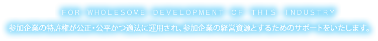 FOR WHOLESOME DEVELOPMENT OF THIS INDUSTRY参加企業の特許権が公正・公平かつ適法に運用され、参加企業の経営資源とするためのサポートをいたします。